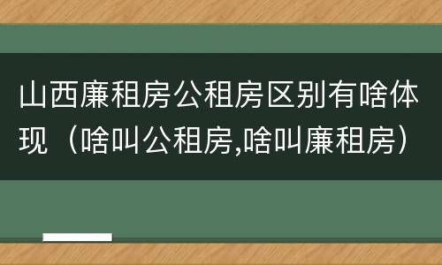 山西廉租房公租房区别有啥体现（啥叫公租房,啥叫廉租房）