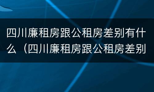 四川廉租房跟公租房差别有什么（四川廉租房跟公租房差别有什么影响）