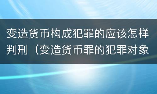 变造货币构成犯罪的应该怎样判刑（变造货币罪的犯罪对象）
