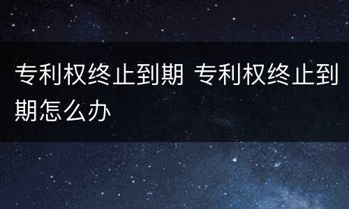 专利权终止到期 专利权终止到期怎么办