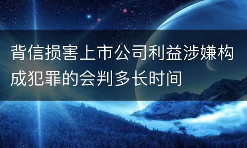 背信损害上市公司利益涉嫌构成犯罪的会判多长时间