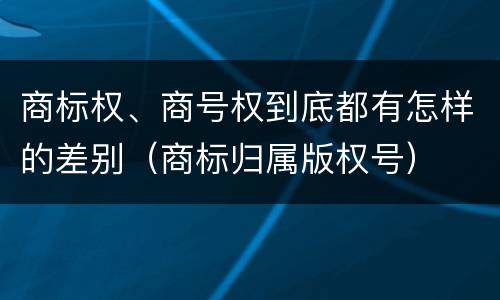 商标权、商号权到底都有怎样的差别（商标归属版权号）