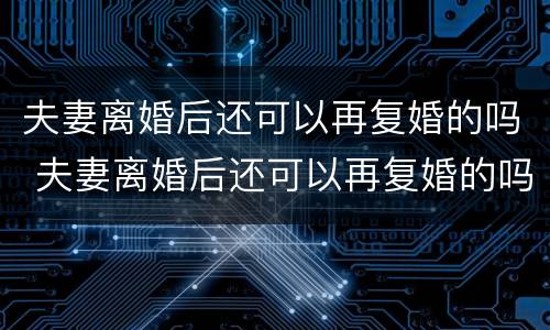 夫妻离婚后还可以再复婚的吗 夫妻离婚后还可以再复婚的吗知乎