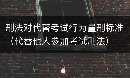 刑法对代替考试行为量刑标准（代替他人参加考试刑法）