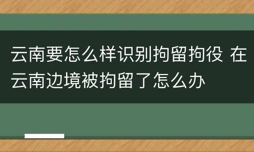 云南要怎么样识别拘留拘役 在云南边境被拘留了怎么办