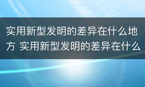 实用新型发明的差异在什么地方 实用新型发明的差异在什么地方发现