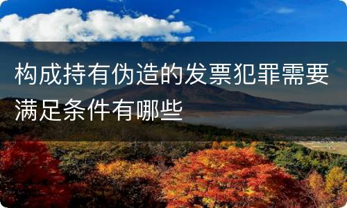构成持有伪造的发票犯罪需要满足条件有哪些