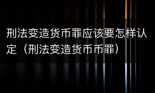 刑法变造货币罪应该要怎样认定（刑法变造货币币罪）