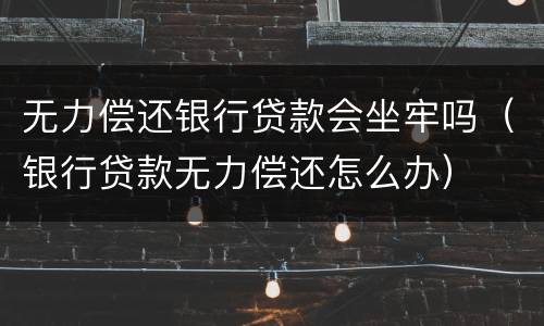无力偿还银行贷款会坐牢吗（银行贷款无力偿还怎么办）