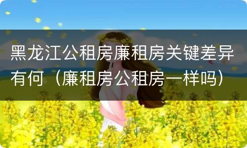 黑龙江公租房廉租房关键差异有何（廉租房公租房一样吗）