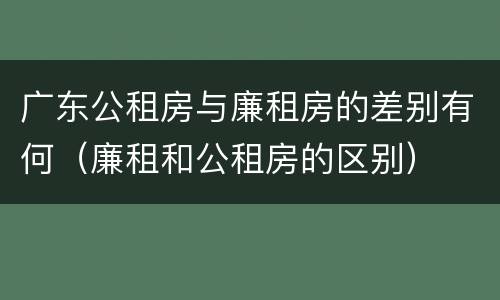 广东公租房与廉租房的差别有何（廉租和公租房的区别）