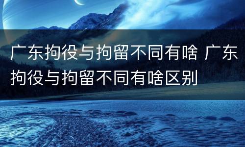 广东拘役与拘留不同有啥 广东拘役与拘留不同有啥区别