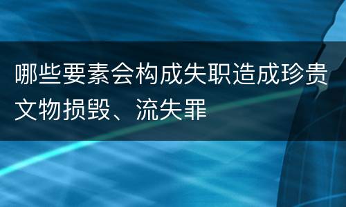 哪些要素会构成失职造成珍贵文物损毁、流失罪
