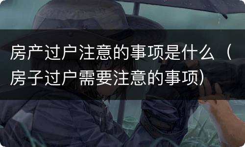房产过户注意的事项是什么（房子过户需要注意的事项）