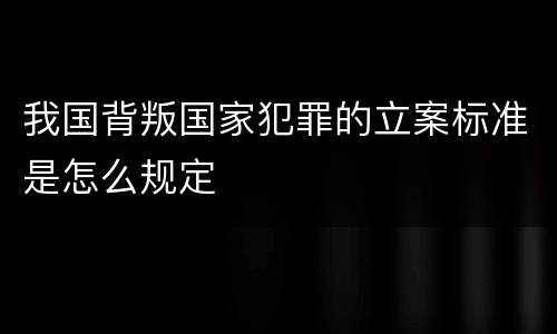 我国背叛国家犯罪的立案标准是怎么规定