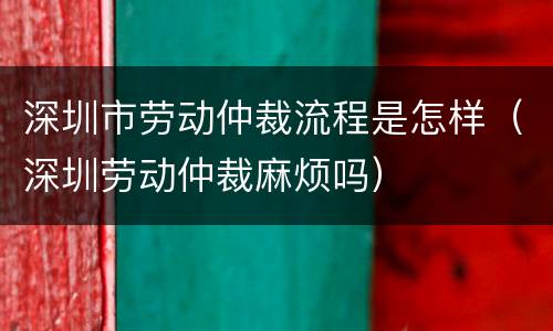 深圳市劳动仲裁流程是怎样（深圳劳动仲裁麻烦吗）