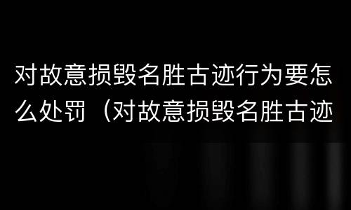 对故意损毁名胜古迹行为要怎么处罚（对故意损毁名胜古迹行为要怎么处罚呢）