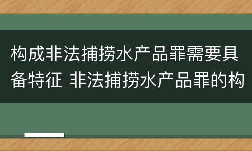 构成非法捕捞水产品罪需要具备特征 非法捕捞水产品罪的构成要件