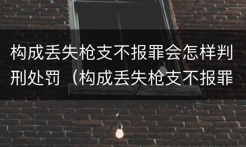 构成丢失枪支不报罪会怎样判刑处罚（构成丢失枪支不报罪会怎样判刑处罚吗）