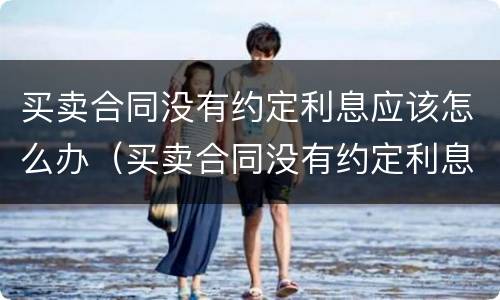 买卖合同没有约定利息应该怎么办（买卖合同没有约定利息应该怎么办呢）