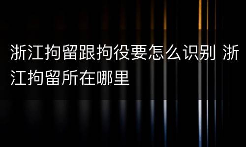 浙江拘留跟拘役要怎么识别 浙江拘留所在哪里