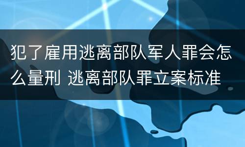 犯了雇用逃离部队军人罪会怎么量刑 逃离部队罪立案标准