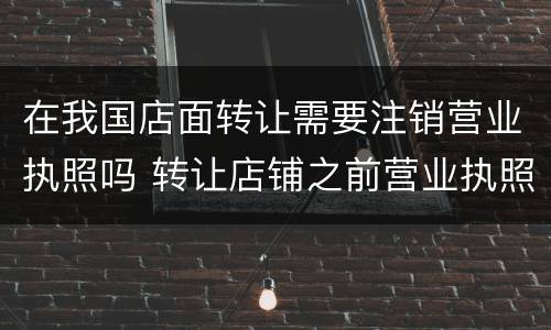 在我国店面转让需要注销营业执照吗 转让店铺之前营业执照没注销我可以从新办