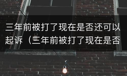 三年前被打了现在是否还可以起诉（三年前被打了现在是否还可以起诉了）
