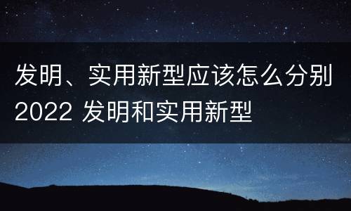 发明、实用新型应该怎么分别2022 发明和实用新型