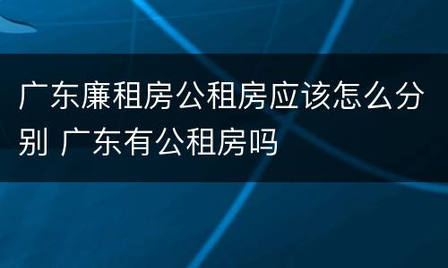 广东廉租房公租房应该怎么分别 广东有公租房吗