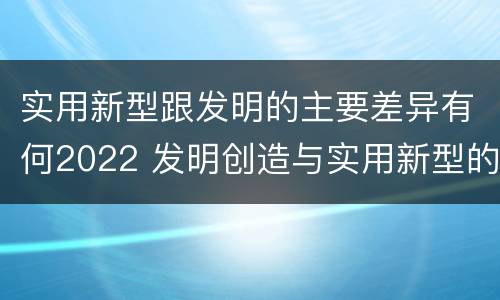 实用新型跟发明的主要差异有何2022 发明创造与实用新型的区别