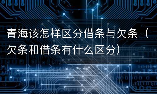 青海该怎样区分借条与欠条（欠条和借条有什么区分）