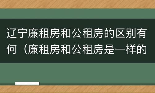 辽宁廉租房和公租房的区别有何（廉租房和公租房是一样的吗）