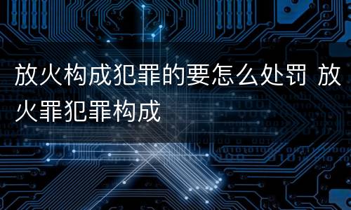 放火构成犯罪的要怎么处罚 放火罪犯罪构成