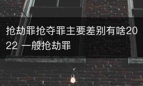 抢劫罪抢夺罪主要差别有啥2022 一般抢劫罪