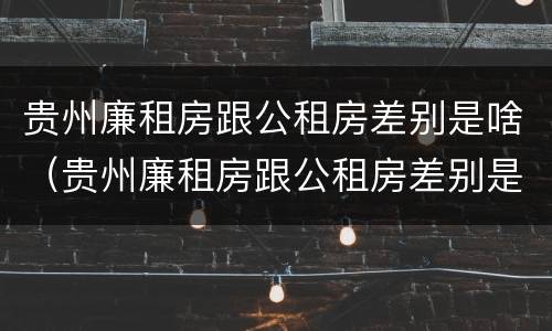 贵州廉租房跟公租房差别是啥（贵州廉租房跟公租房差别是啥啊）