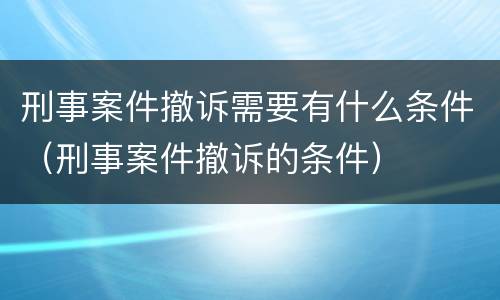 刑事案件撤诉需要有什么条件（刑事案件撤诉的条件）