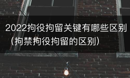 2022拘役拘留关键有哪些区别（拘禁拘役拘留的区别）