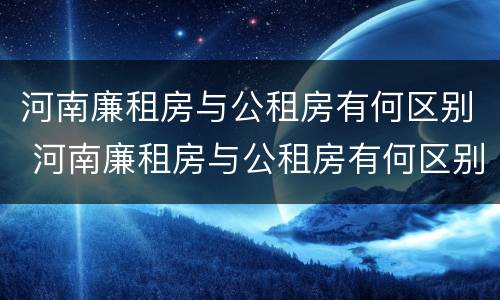河南廉租房与公租房有何区别 河南廉租房与公租房有何区别图片