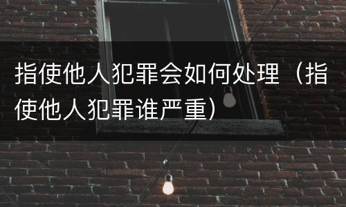指使他人犯罪会如何处理（指使他人犯罪谁严重）