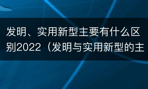 发明、实用新型主要有什么区别2022（发明与实用新型的主要区别）
