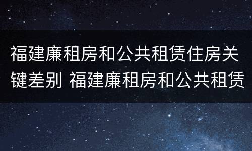 福建廉租房和公共租赁住房关键差别 福建廉租房和公共租赁住房关键差别是什么