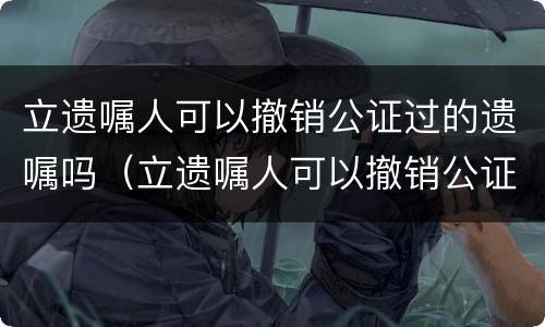 立遗嘱人可以撤销公证过的遗嘱吗（立遗嘱人可以撤销公证过的遗嘱吗）