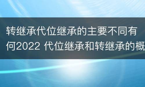 转继承代位继承的主要不同有何2022 代位继承和转继承的概念和适用范围