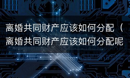 离婚共同财产应该如何分配（离婚共同财产应该如何分配呢）