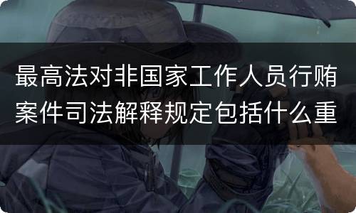 最高法对非国家工作人员行贿案件司法解释规定包括什么重要内容