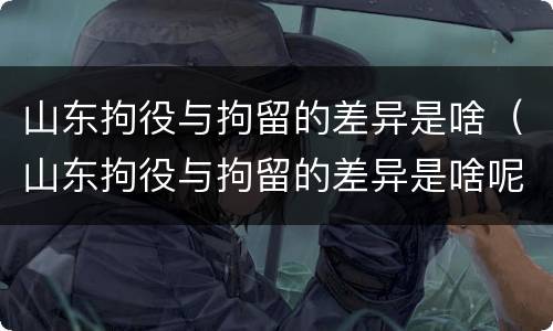 山东拘役与拘留的差异是啥（山东拘役与拘留的差异是啥呢）