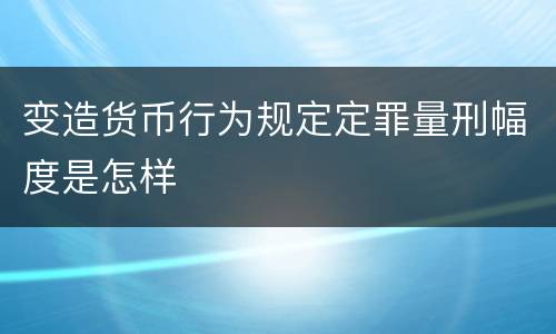 变造货币行为规定定罪量刑幅度是怎样
