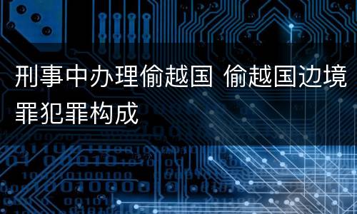 刑事中办理偷越国 偷越国边境罪犯罪构成