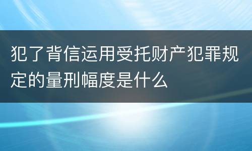 犯了背信运用受托财产犯罪规定的量刑幅度是什么